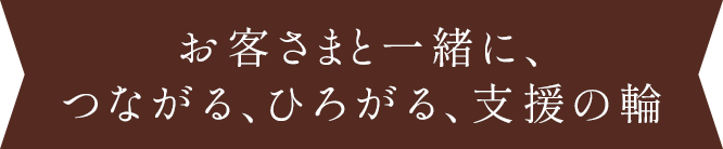 お客さまと一緒に、つながる、ひろがる、支援の輪