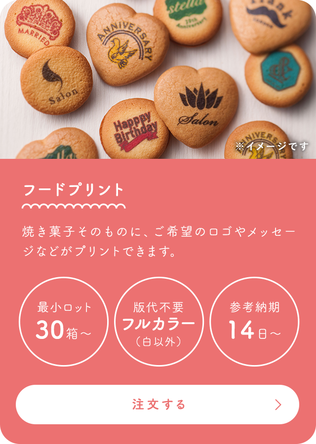 フードプリント 焼き菓子そのものに、希望のロゴやメッセージなどがプリントできます。 最小ロット30個～ 版代不要フルカラー（白以外） 最短納期14日～ 詳細はこちら
