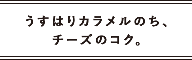 うすはりカラメルのち、チーズのコク。
