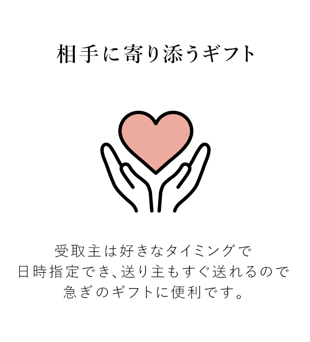 相手に寄り添うギフト 受取主は、好きなタイミングで受け取り日時を指定できるので便利です。 送り主も、相手の予定に左右されず“今すぐ”贈れるので、急ぎのギフトにも最適です