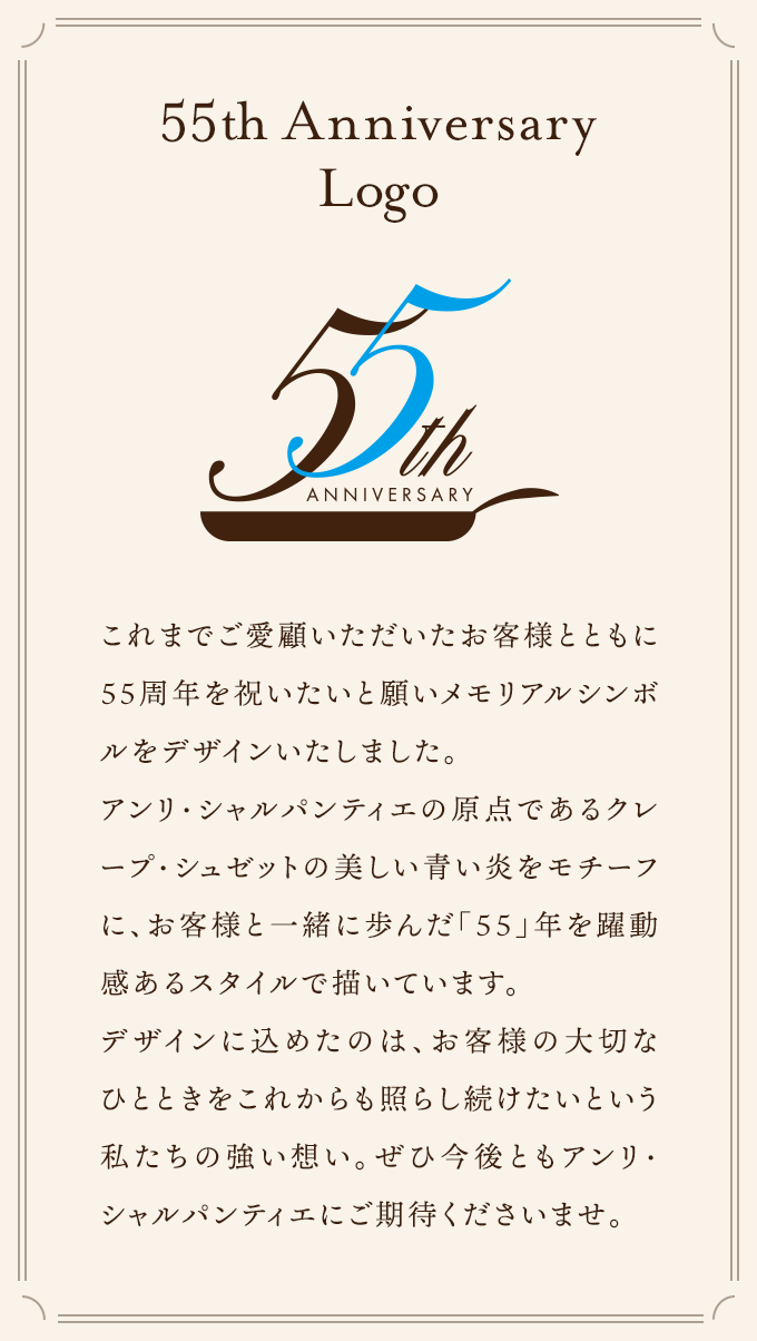 これまでご愛顧いただいたお客様とともに55周年を祝いたいと願いメモリアルシンボルをデザインいたしました。アンリ・シャルパンティエの原点であるクレープ・シュゼットの美しい青い炎をモチーフに、お客様と一緒に歩んだ「５５」年を躍動感あるスタイルで描いています。デザインに込めたのは、お客様の大切なひとときをこれからも照らし続けたいという私たちの強い想い。ぜひ今後ともアンリ・シャルパンティエにご期待くださいませ。