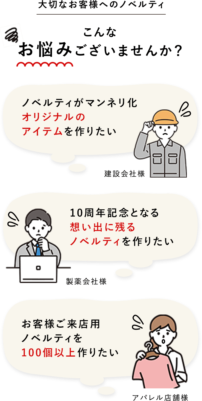 大切なお客様へのノベルティ こんなお悩みございませんか？ ノベルティがマンネリ化オリジナルのアイテムを作りたい 10周年記念となる想い出に残るノベルティを作りたい お客様ご来店用ノベルティを100個以上作りたい