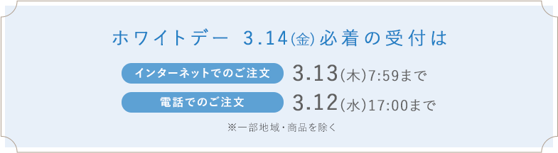 ホワイトデー 3.14(金)必着の受付はインターネットでのご注文_3.13(木)7:59まで 電話でのご注文_3.12(水)17:00まで※一部地域・商品を除く