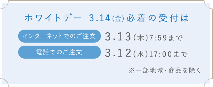 ホワイトデー 3.14(金)必着の受付はインターネットでのご注文_3.13(木)7:59まで 電話でのご注文_3.12(水)17:00まで※一部地域・商品を除く