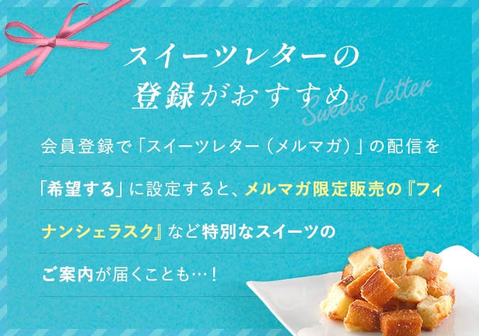スイーツレターの登録がおすすめ 会員登録で「スイーツレター(メルマガ)」の配信を「希望する」に設定すると、メルマガ限定販売の『フィナンシェラスク』など特別なスイーツのご案内が届くことも･･･!