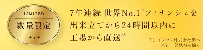 7年連続世界No.1※1 フィナンシェを出来立てから24時間以内に工場から直送※2 ※1 イプソス株式会社調べ ※2 一部地域を除く
