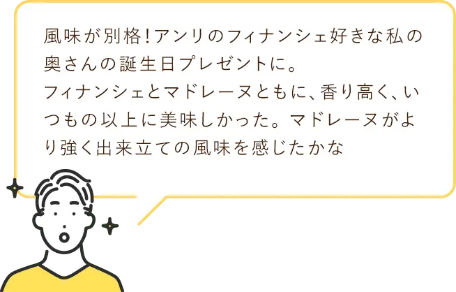 風味が別格! アンリのフィナンシェ好きな私の奥さんの誕生日プレゼントに。フィナンシェとマドレーヌともに、 香り高く、いつもの以上に美味しかった。マドレーヌがより強く出来立ての風味を感じたかな