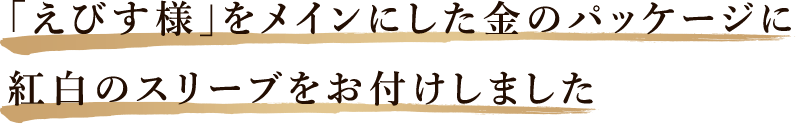 「えびす様」をメインにした金のパッケージに紅白のスリーブをお付けしました